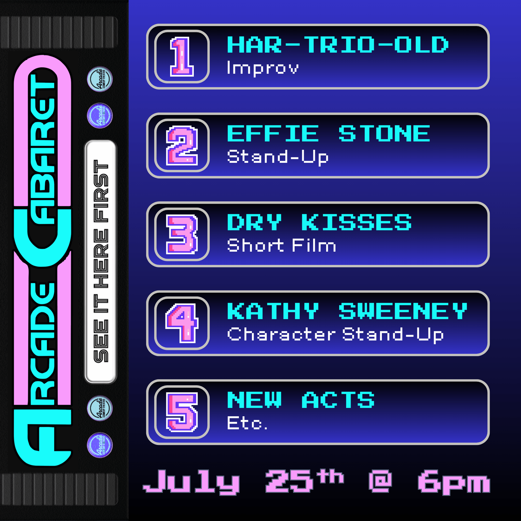1 Har-Trio-Old improv 2 Effie Stone Stand-Up 3 Dry Kisses Short Film 4 Kathy Sweeney Character Stand-Up 5 New Acts Etc. July 25th @ 6 pm Arcade Cabaret See It Here First